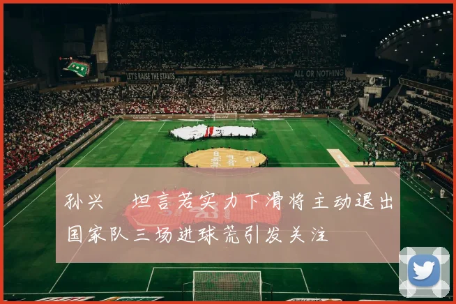 孙兴慜坦言若实力下滑将主动退出国家队三场进球荒引发关注