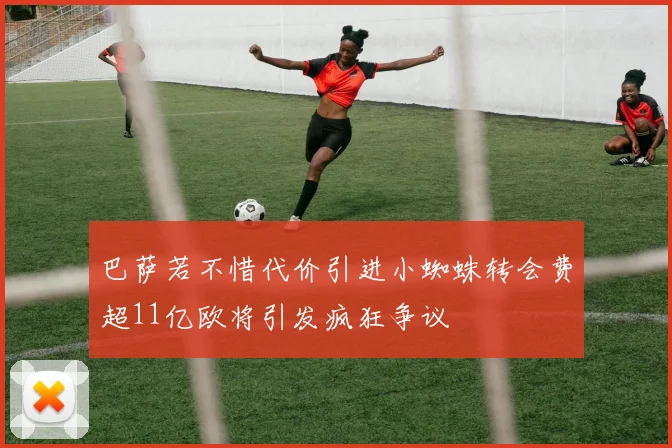 巴萨若不惜代价引进小蜘蛛转会费超11亿欧将引发疯狂争议