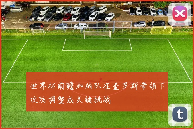 世界杯前瞻加纳队在奎罗斯带领下攻防调整成关键挑战
