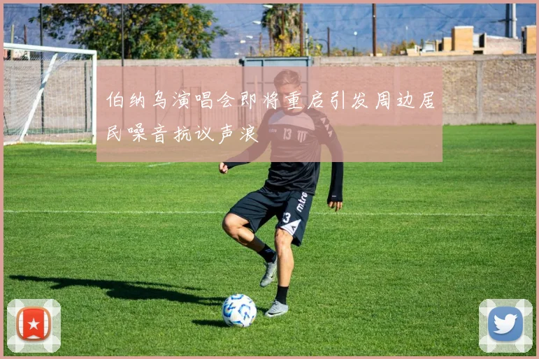 伯纳乌演唱会即将重启引发周边居民噪音抗议声浪