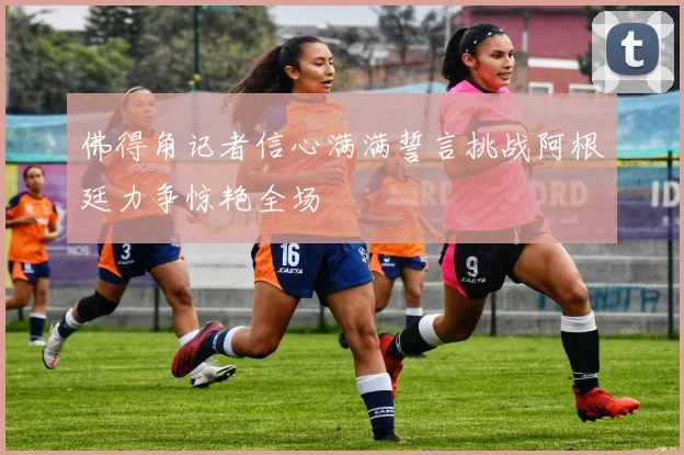 佛得角记者信心满满誓言挑战阿根廷力争惊艳全场