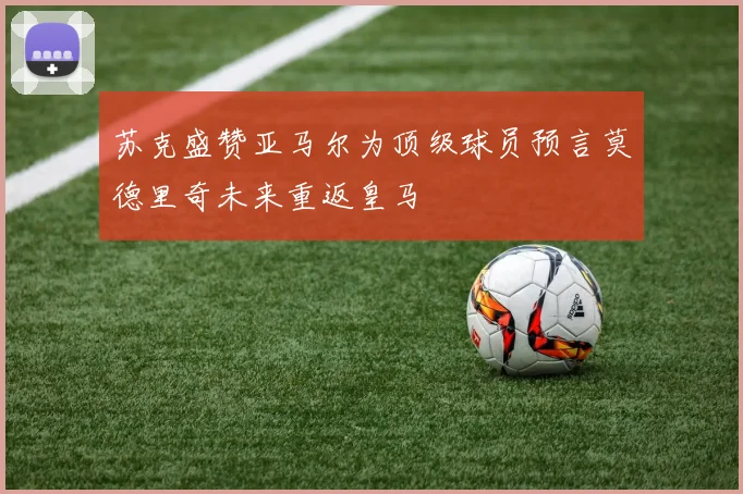 苏克盛赞亚马尔为顶级球员预言莫德里奇未来重返皇马
