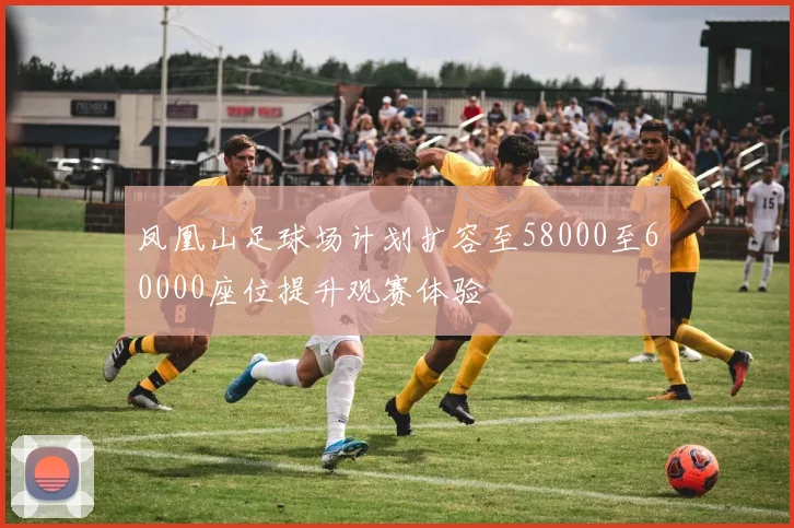 凤凰山足球场计划扩容至58000至60000座位提升观赛体验