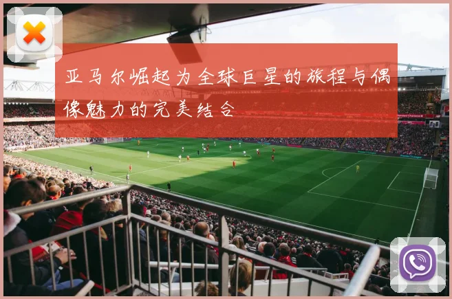 亚马尔崛起为全球巨星的旅程与偶像魅力的完美结合