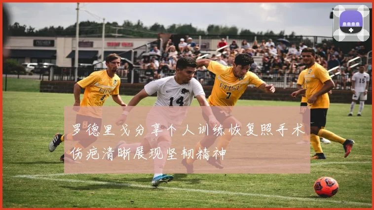 罗德里戈分享个人训练恢复照手术伤疤清晰展现坚韧精神