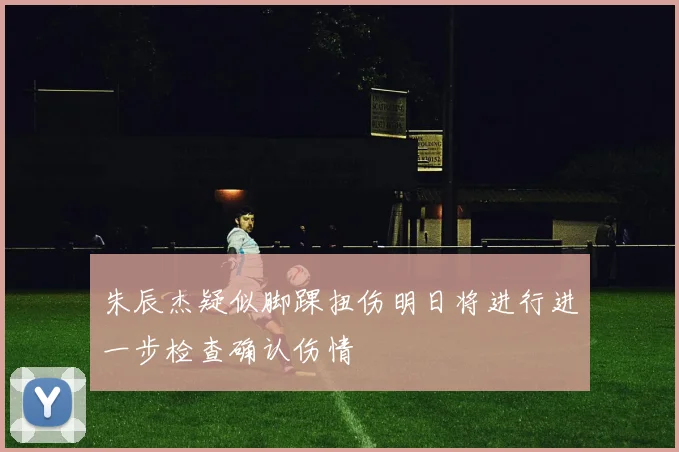 朱辰杰疑似脚踝扭伤明日将进行进一步检查确认伤情