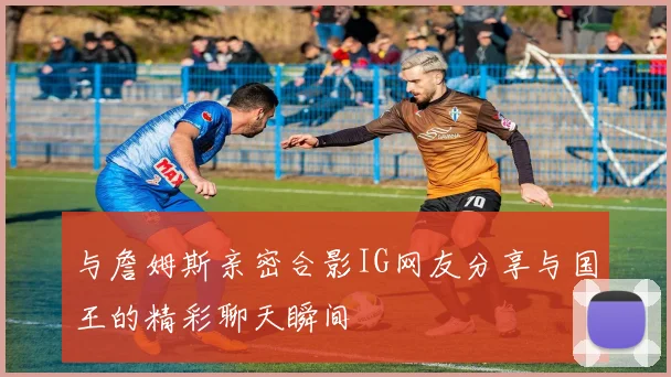 与詹姆斯亲密合影IG网友分享与国王的精彩聊天瞬间