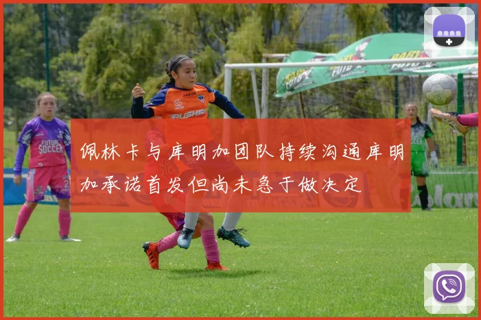 佩林卡与库明加团队持续沟通库明加承诺首发但尚未急于做决定