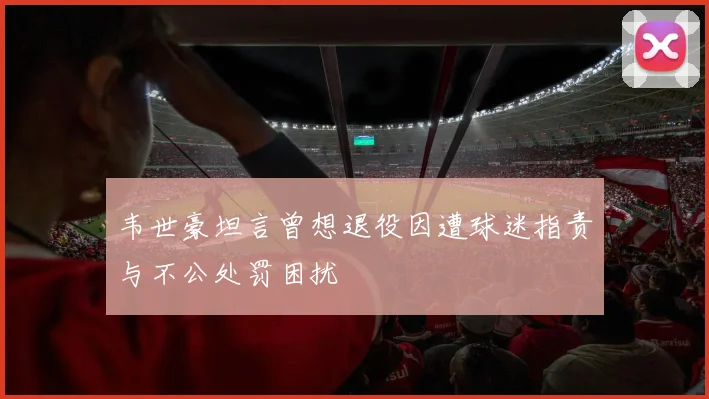 韦世豪坦言曾想退役因遭球迷指责与不公处罚困扰