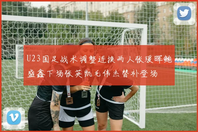 U23国足战术调整连换两人张瑗晖鲍盛鑫下场张英凯毛伟杰替补登场