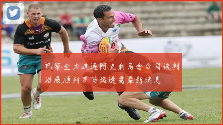 巴黎全力追逐阿克利乌舍合同谈判进展顺利罗马诺透露最新消息