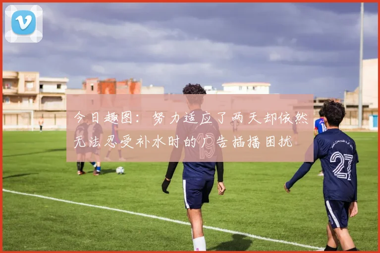 今日趣图：努力适应了两天却依然无法忍受补水时的广告插播困扰