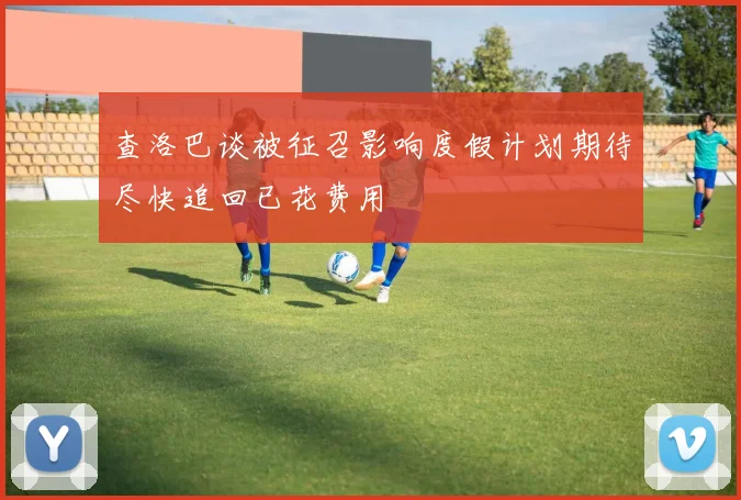查洛巴谈被征召影响度假计划期待尽快追回已花费用