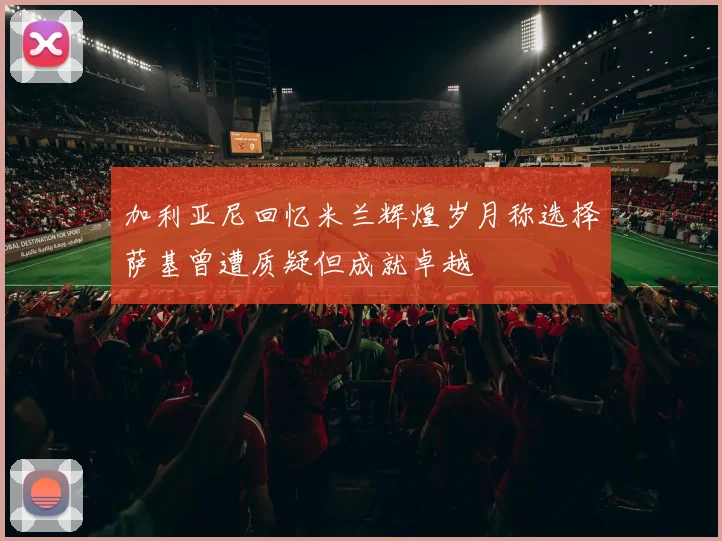加利亚尼回忆米兰辉煌岁月称选择萨基曾遭质疑但成就卓越