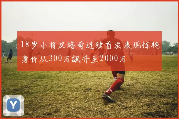 18岁小将皮塔奇连续首发表现惊艳身价从300万飙升至2000万