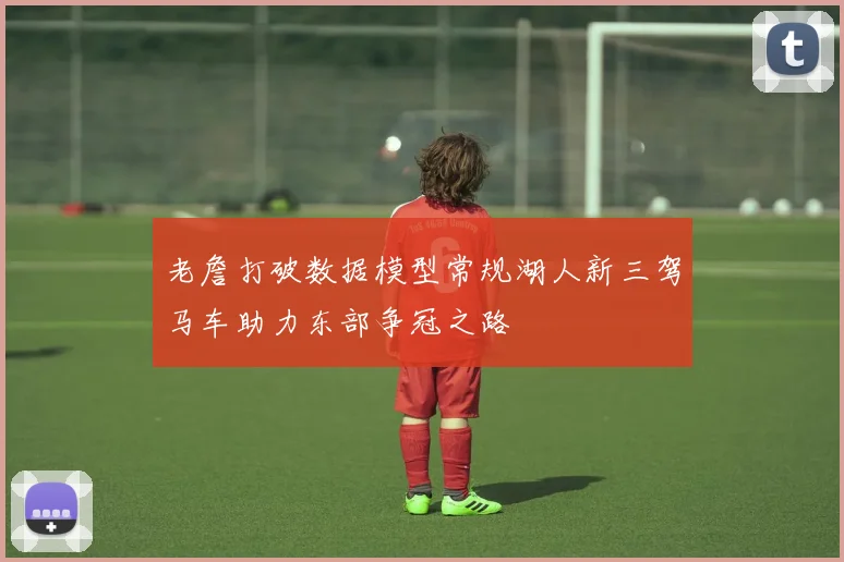 老詹打破数据模型常规湖人新三驾马车助力东部争冠之路