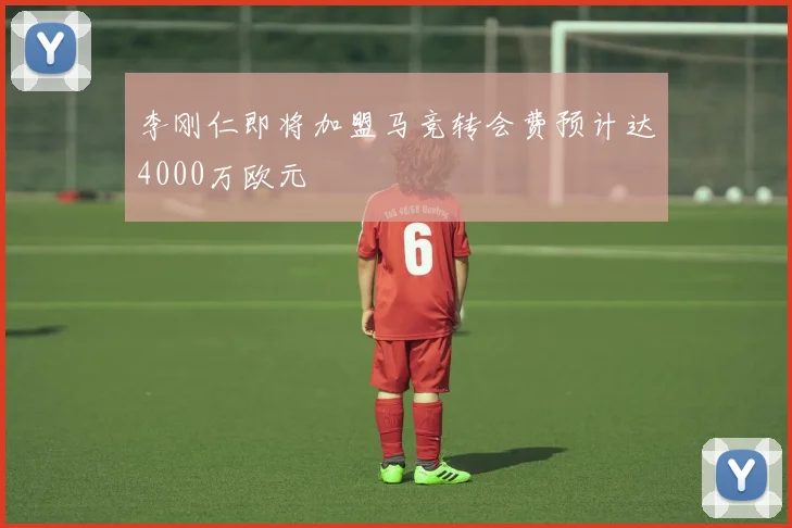 李刚仁即将加盟马竞转会费预计达4000万欧元