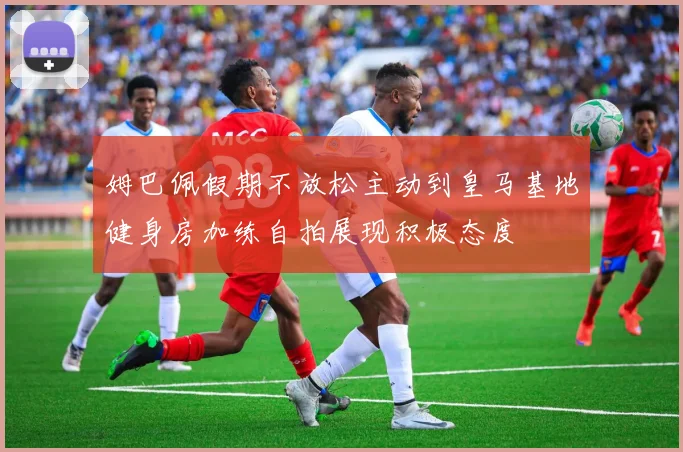 姆巴佩假期不放松主动到皇马基地健身房加练自拍展现积极态度